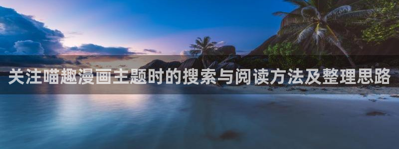 免费漫画在线平台:关注喵趣漫画主题时的搜索与阅读方法及整理思路